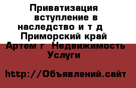 Приватизация, вступление в наследство и т.д. - Приморский край, Артем г. Недвижимость » Услуги   